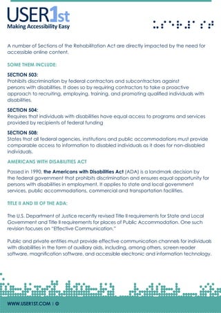 USERUSERMaking Accessibility Easy
A number of Sections of the Rehabilitation Act are directly impacted by the need for
accessible online content.
SOME THEM INCLUDE:
SECTION 503:
Prohibits discrimination by federal contractors and subcontractors against
persons with disabilities. It does so by requiring contractors to take a proactive
approach to recruiting, employing, training, and promoting qualified individuals with
disabilities.
SECTION 504:
Requires that individuals with disabilities have equal access to programs and services
provided by recipients of federal funding
SECTION 508:
States that all federal agencies, institutions and public accommodations must provide
comparable access to information to disabled individuals as it does for non-disabled
individuals.
AMERICANS WITH DISABILITIES ACT
Passed in 1990, the Americans with Disabilities Act (ADA) is a landmark decision by
the federal government that prohibits discrimination and ensures equal opportunity for
persons with disabilities in employment. It applies to state and local government
services, public accommodations, commercial and transportation facilities.
TITLE II AND III OF THE ADA:
The U.S. Department of Justice recently revised Title II requirements for State and Local
Government and Title II requirements for places of Public Accommodation. One such
revision focuses on “Effective Communication.”
Public and private entities must provide effective communication channels for individuals
with disabilities in the form of auxiliary aids, including, among others, screen reader
software, magnification software, and accessible electronic and information technology.
WWW.USER1ST.COM | Of
 