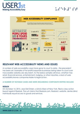 USERUSERMaking Accessibility Easy
RELEVANT WEB ACCESSIBILITY NEWS AND ISSUES
A number of web accessibility cases have gone to court to date - the precedent
has been set. Examples of for-profit/corporate businesses being taken to court over
inaccessible websites are abundant. As the below samples will show, whether it be
retail, financial services, entertainment, lodging, or other industries, a lack of web
accessibility leaves companies liable to legal action.
A NUMBER OF NOTABLE CASES AND NEWS REGARDING CORPORATE ENTITIES INCLUDE:
REEBOK
On October 14, 2015, Jose Del-Orden, a bind citizen of New York, filed a class action
lawsuit against Reebok. The suit claims that Reebok.com, Reebok’s website, denies blind
individuals equal access to goods and services.
WWW.USER1ST.COM | Of
 
