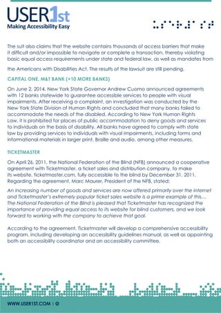 USERUSERMaking Accessibility Easy
WWW.USER1ST.COM | Of
The suit also claims that the website contains thousands of access barriers that make
it difficult and/or impossible to navigate or complete a transaction, thereby violating
basic equal access requirements under state and federal law, as well as mandates from
the Americans with Disabilities Act. The results of the lawsuit are still pending.
CAPITAL ONE, M&T BANK (+10 MORE BANKS)
On June 2, 2014, New York State Governor Andrew Cuomo announced agreements
with 12 banks statewide to guarantee accessible services to people with visual
impairments. After receiving a complaint, an investigation was conducted by the
New York State Division of Human Rights and concluded that many banks failed to
accommodate the needs of the disabled. According to New York Human Rights
Law, it is prohibited for places of public accommodation to deny goods and services
to individuals on the basis of disability. All banks have agreed to comply with state
law by providing services to individuals with visual impairments, including forms and
informational materials in larger print, Braille and audio, among other measures.
TICKETMASTER
On April 26, 2011, the National Federation of the Blind (NFB) announced a cooperative
agreement with Ticketmaster, a ticket sales and distribution company, to make
its website, ticketmaster.com, fully accessible to the blind by December 31, 2011.
Regarding the agreement, Marc Maurer, President of the NFB, stated:
An increasing number of goods and services are now offered primarily over the internet
and Ticketmaster’s extremely popular ticket sales website is a prime example of this…
The National Federation of the Blind is pleased that Ticketmaster has recognized the
importance of providing equal access to its website for blind customers, and we look
forward to working with the company to achieve that goal.
According to the agreement, Ticketmaster will develop a comprehensive accessibility
program, including developing an accessibility guidelines manual, as well as appointing
both an accessibility coordinator and an accessibility committee.
 