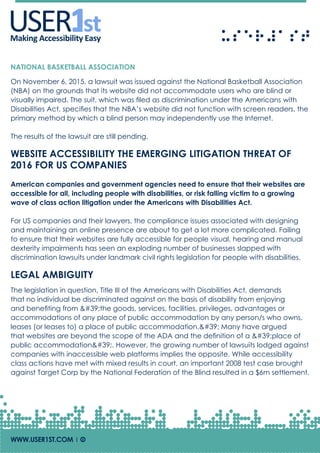 USERUSERMaking Accessibility Easy
NATIONAL BASKETBALL ASSOCIATION
On November 6, 2015, a lawsuit was issued against the National Basketball Association
(NBA) on the grounds that its website did not accommodate users who are blind or
visually impaired. The suit, which was filed as discrimination under the Americans with
Disabilities Act, specifies that the NBA’s website did not function with screen readers, the
primary method by which a blind person may independently use the Internet.
The results of the lawsuit are still pending.
WEBSITE ACCESSIBILITY THE EMERGING LITIGATION THREAT OF
2016 FOR US COMPANIES
American companies and government agencies need to ensure that their websites are
accessible for all, including people with disabilities, or risk falling victim to a growing
wave of class action litigation under the Americans with Disabilities Act.
For US companies and their lawyers, the compliance issues associated with designing
and maintaining an online presence are about to get a lot more complicated. Failing
to ensure that their websites are fully accessible for people visual, hearing and manual
dexterity impairments has seen an exploding number of businesses slapped with
discrimination lawsuits under landmark civil rights legislation for people with disabilities.
LEGAL AMBIGUITY
The legislation in question, Title III of the Americans with Disabilities Act, demands
that no individual be discriminated against on the basis of disability from enjoying
and benefiting from 'the goods, services, facilities, privileges, advantages or
accommodations of any place of public accommodation by any person/s who owns,
leases (or leases to) a place of public accommodation.' Many have argued
that websites are beyond the scope of the ADA and the definition of a 'place of
public accommodation'. However, the growing number of lawsuits lodged against
companies with inaccessible web platforms implies the opposite. While accessibility
class actions have met with mixed results in court, an important 2008 test case brought
against Target Corp by the National Federation of the Blind resulted in a $6m settlement.
WWW.USER1ST.COM | Of
 