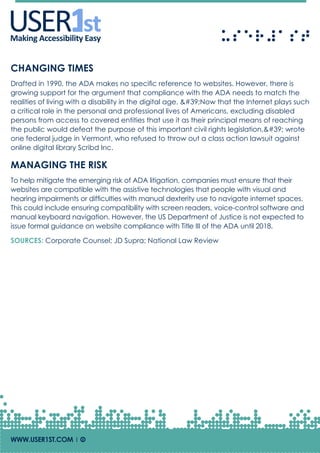 USERUSERMaking Accessibility Easy
CHANGING TIMES
Drafted in 1990, the ADA makes no specific reference to websites. However, there is
growing support for the argument that compliance with the ADA needs to match the
realities of living with a disability in the digital age. 'Now that the Internet plays such
a critical role in the personal and professional lives of Americans, excluding disabled
persons from access to covered entities that use it as their principal means of reaching
the public would defeat the purpose of this important civil rights legislation,' wrote
one federal judge in Vermont, who refused to throw out a class action lawsuit against
online digital library Scribd Inc.
MANAGING THE RISK
To help mitigate the emerging risk of ADA litigation, companies must ensure that their
websites are compatible with the assistive technologies that people with visual and
hearing impairments or difficulties with manual dexterity use to navigate internet spaces.
This could include ensuring compatibility with screen readers, voice-control software and
manual keyboard navigation. However, the US Department of Justice is not expected to
issue formal guidance on website compliance with Title III of the ADA until 2018.
SOURCES: Corporate Counsel; JD Supra; National Law Review
WWW.USER1ST.COM | Of
 