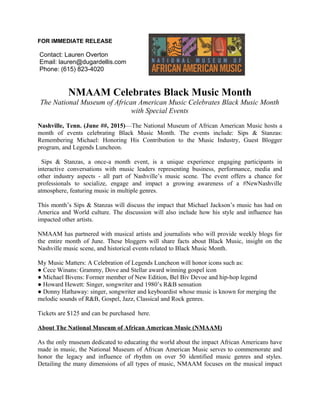 FOR IMMEDIATE RELEASE
Contact: Lauren Overton
Email: lauren@dugardellis.com
Phone: (615) 823-4020
NMAAM Celebrates Black Music Month
The National Museum of African American Music Celebrates Black Music Month
with Special Events
Nashville, Tenn. (June ##, 2015)—The National Museum of African American Music hosts a
month of events celebrating Black Music Month. The events include: Sips & Stanzas:
Remembering Michael: Honoring His Contribution to the Music Industry, Guest Blogger
program, and Legends Luncheon.
Sips & Stanzas, a once-a month event, is a unique experience engaging participants in
interactive conversations with music leaders representing business, performance, media and
other industry aspects - all part of Nashville’s music scene. The event offers a chance for
professionals to socialize, engage and impact a growing awareness of a #NewNashville
atmosphere, featuring music in multiple genres.
This month’s Sips & Stanzas will discuss the impact that Michael Jackson’s music has had on
America and World culture. The discussion will also include how his style and influence has
impacted other artists.
NMAAM has partnered with musical artists and journalists who will provide weekly blogs for
the entire month of June. These bloggers will share facts about Black Music, insight on the
Nashville music scene, and historical events related to Black Music Month.
My Music Matters: A Celebration of Legends Luncheon will honor icons such as:
● Cece Winans: Grammy, Dove and Stellar award winning gospel icon
● Michael Bivens: Former member of New Edition, Bel Biv Devoe and hip-hop legend
● Howard Hewett: Singer, songwriter and 1980’s R&B sensation
● Donny Hathaway: singer, songwriter and keyboardist whose music is known for merging the
melodic sounds of R&B, Gospel, Jazz, Classical and Rock genres.
Tickets are $125 and can be purchased here.
About The National Museum of African American Music (NMAAM)
As the only museum dedicated to educating the world about the impact African Americans have
made in music, the National Museum of African American Music serves to commemorate and
honor the legacy and influence of rhythm on over 50 identified music genres and styles.
Detailing the many dimensions of all types of music, NMAAM focuses on the musical impact
 