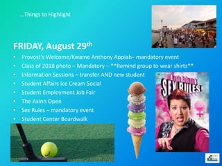 …Things to Highlight
FRIDAY, August 29th
• Provost’s Welcome/Kwame Anthony Appiah– mandatory event
• Class of 2018 photo – Mandatory – **Remind group to wear shirts**
• Information Sessions – transfer AND new student
• Student Affairs Ice Cream Social
• Student Employment Job Fair
• The Axinn Open
• Sex Rules – mandatory event
• Student Center Boardwalk
 