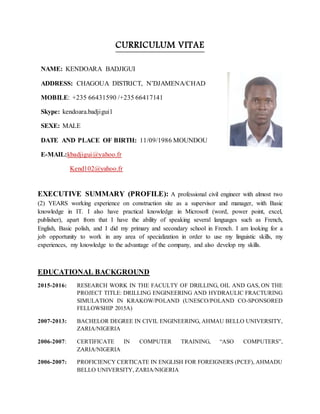 CURRICULUM VITAE
EXECUTIVE SUMMARY (PROFILE): A professional civil engineer with almost two
(2) YEARS working experience on construction site as a supervisor and manager, with Basic
knowledge in IT. I also have practical knowledge in Microsoft (word, power point, excel,
publisher), apart from that I have the ability of speaking several languages such as French,
English, Basic polish, and I did my primary and secondary school in French. I am looking for a
job opportunity to work in any area of specialization in order to use my linguistic skills, my
experiences, my knowledge to the advantage of the company, and also develop my skills.
EDUCATIONAL BACKGROUND
2015-2016: RESEARCH WORK IN THE FACULTY OF DRILLING, OIL AND GAS, ON THE
PROJECT TITLE: DRILLING ENGINEERING AND HYDRAULIC FRACTURING
SIMULATION IN KRAKOW/POLAND (UNESCO/POLAND CO-SPONSORED
FELLOWSHIP 2015A)
2007-2013: BACHELOR DEGREE IN CIVIL ENGINEERING, AHMAU BELLO UNIVERSITY,
ZARIA/NIGERIA
2006-2007: CERTIFICATE IN COMPUTER TRAINING, “ASO COMPUTERS”,
ZARIA/NIGERIA
2006-2007: PROFICIENCY CERTICATE IN ENGLISH FOR FOREIGNERS (PCEF), AHMADU
BELLO UNIVERSITY, ZARIA/NIGERIA
NAME: KENDOARA BADJIGUI
ADDRESS: CHAGOUA DISTRICT, N’DJAMENA/CHAD
MOBILE: +235 66431590 /+235 66417141
Skype: kendoara.badjigui1
SEXE: MALE
DATE AND PLACE OF BIRTH: 11/09/1986 MOUNDOU
E-MAIL:kbadjigui@yahoo.fr
Kend102@yahoo.fr
 