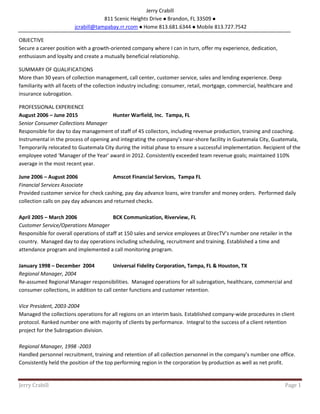 Jerry Crabill Page 1
Jerry Crabill
811 Scenic Heights Drive Brandon, FL 33509
jcrabill@tampabay.rr.rcom Home 813.681.6344 Mobile 813.727.7542
OBJECTIVE
Secure a career position with a growth-oriented company where I can in turn, offer my experience, dedication,
enthusiasm and loyalty and create a mutually beneficial relationship.
SUMMARY OF QUALIFICATIONS
More than 30 years of collection management, call center, customer service, sales and lending experience. Deep
familiarity with all facets of the collection industry including: consumer, retail, mortgage, commercial, healthcare and
insurance subrogation.
PROFESSIONAL EXPERIENCE
August 2006 – June 2015 Hunter Warfield, Inc. Tampa, FL
Senior Consumer Collections Manager
Responsible for day to day management of staff of 45 collectors, including revenue production, training and coaching.
Instrumental in the process of opening and integrating the company’s near-shore facility in Guatemala City, Guatemala,
Temporarily relocated to Guatemala City during the initial phase to ensure a successful implementation. Recipient of the
employee voted ‘Manager of the Year’ award in 2012. Consistently exceeded team revenue goals; maintained 110%
average in the most recent year.
June 2006 – August 2006 Amscot Financial Services, Tampa FL
Financial Services Associate
Provided customer service for check cashing, pay day advance loans, wire transfer and money orders. Performed daily
collection calls on pay day advances and returned checks.
April 2005 – March 2006 BCK Communication, Riverview, FL
Customer Service/Operations Manager
Responsible for overall operations of staff at 150 sales and service employees at DirecTV’s number one retailer in the
country. Managed day to day operations including scheduling, recruitment and training. Established a time and
attendance program and implemented a call monitoring program.
January 1998 – December 2004 Universal Fidelity Corporation, Tampa, FL & Houston, TX
Regional Manager, 2004
Re-assumed Regional Manager responsibilities. Managed operations for all subrogation, healthcare, commercial and
consumer collections, in addition to call center functions and customer retention.
Vice President, 2003-2004
Managed the collections operations for all regions on an interim basis. Established company-wide procedures in client
protocol. Ranked number one with majority of clients by performance. Integral to the success of a client retention
project for the Subrogation division.
Regional Manager, 1998 -2003
Handled personnel recruitment, training and retention of all collection personnel in the company’s number one office.
Consistently held the position of the top performing region in the corporation by production as well as net profit.
 