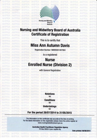 Nursing and Midwifery Board of Australia 
Certificate of Registration 
This is to certify that 
Miss Ann Autumn Davis 
Registration Number: NMW0001 907984 
is a registered 
Nurse 
Enrolled Nurse (Division 2l 
with General Registration 
ilotations 
Nit 
Conditions 
Nit 
Undertakings 
Nit 
For the period 28t[7l2}14to 31/05/2015 
The in omation on thi$ cerlifica& w6 accuxate at th€ time of printing. 
For the htest inlormation 0n this registralion plsase check fie online register at 
wwunursingmidudf eryboard. goy,au 
tuisualiafl Healil Practilioner Regulation A0eney 
P0 Box 9958 in your capital city. 
oate ffirted: {t6/0ffafl4 
