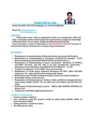 SURESHPALANI
Contact No: Mob +974-33971830(QA)/+91 8973313300(IND).
Email- Id:suresh2482@gmailcom,
suresh2482@hotmail.com
OBJECTIVE
Professional career with an organization where my commitment, skills and
team- orientation will be valued and get the opportunity to update my knowledge
in Electrical Field - Power plant, oil &gas plant& petrochemical field.
I have more than 14 years of Experience as an ELECTRICAL FOREMAN in power &
desalination Projects, Maintenance, oil & gas and petrochemical.
JOB PROFILE
• Maintenance & Commissioning of Induction motors and associated Feeders,
• Maintenance & Commissioning of Switchgear LV,MV,HV,GIS Example - CT,PT
Relay Interlocking, VCB,ACB,MCCB,MPCB,ELCB, RCCB,SF6-CB etc.)
• Maintenance & Commissioning of power transformer Maximum of 349MVA,
20/220KV 20/11kV, and Dry type & oil type transformers protections –
Simulation Test for Buchholz relay,MOG,WTI,OTI ,PRD,OLTC, To CCR
• Testing of transformers such as BDV, DGA, and Tan-Delta.
• Maintenance of Turbo power Generator Maximum 294 MVA, 20KV. NGT-NGR
Inspection, Tan delta and PD robotic testing with Alstom.
• Maintenance and Trouble shooting of all type of electrical related Auxiliaries.
• Knowledge in Relay and Protection
• Maintenance & Commissioning of Battery Banks and Battery chargers.(battery
load testing 110VDC,220VDC Ni- Cd ,AND Lead acid battery 58V,36V,24V,12V.
range
• Maintenance & Commissioning of panels – AREVA, ABB, SIEMENS, HYUNDAI, LG,
Alstom, L&T
• Taking Care of full plant lighting maintenance.
AWARDS & Achievements
• Permit Acceptor certificate
• very well-known with the Q-power health & safety policy (OHSAS 18001 an
Environmental 14001)
• Safety performer award for 6 times.
• Man lift operator (JLG)
 