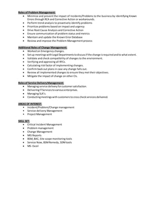 Roles of Problem Management:
 Minimize and prevent the impact of Incidents/Problems to the business by identifying Known
Errors through RCA and Corrective Action or workarounds.
 Perform trend analysis to proactively identify problems
 Prioritize problems based on impact and urgency
 Drive Root Cause Analysis and Corrective Action
 Ensure communication of problem status and metrics
 Maintain and update the Known Error Database
 Review and improve the Problem Management process
Additional Roles of Change Management:
 Worked on Emergency changes.
 Setup meetingswithLegal Departmentstodiscussif the change isrequiredandto what extent.
 Validate and check compatibility of changes to the environment.
 Verifying and approving all RFCs.
 Calculating risk factor of implementing changes.
 Confirm back out plans in case any change falls out.
 Review all implemented changes to ensure they met their objectives.
 Mitigate the impact of change on other CIs.
Rolesof Service DeliveryManagement:
 Managing service deliveryforcustomersatisfaction.
 DeliveringITServicestovariousenterprises.
 Managing SLA’s.
 Conductingmeetingswithcustomerstocrosscheckservicesdelivered.
AREAS OF INTEREST:
• Incident/Problem/Change management
• Service delivery Management
• Project Management
SKILL SET:
 Critical Incident Management
 Problem management
 Change Management
 MIS Reports
 BSM, BAC, Site scope monitoring tools
 Service Now, BSMRemedy, SDMtools
 MS- Excel
 