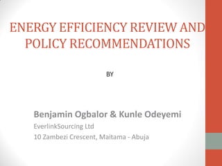 ENERGY EFFICIENCY REVIEW AND
POLICY RECOMMENDATIONS
Benjamin Ogbalor & Kunle Odeyemi
EverlinkSourcing Ltd
10 Zambezi Crescent, Maitama - Abuja
BY
 