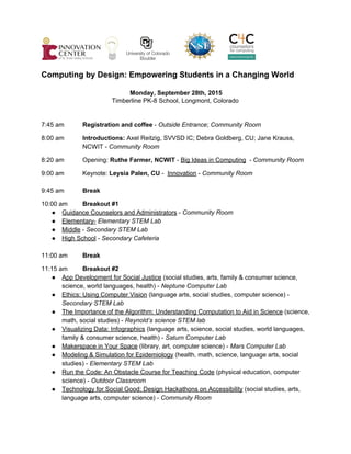            
 
Computing by Design: Empowering Students in a Changing World 
 
 Monday, September 28th, 2015 
Timberline PK­8 School, Longmont, Colorado 
 
 
7:45 am Registration and coffee​ ­ ​Outside Entrance​; ​Community Room 
 
8:00 am Introductions: ​Axel Reitzig, SVVSD IC; Debra Goldberg, CU; Jane Krauss, 
NCWIT ­ ​Community Room 
 
8:20 am Opening: ​Ruthe Farmer, NCWIT​ ­ ​Big Ideas in Computing​  ­ ​Community Room 
 
9:00 am Keynote: ​Leysia Palen, CU​ ­  ​Innovation​ ­ ​Community Room 
 
9:45 am Break 
 
10:00 am Breakout #1   
● Guidance Counselors and Administrators​ ­ ​Community Room 
● Elementary­​ ​Elementary STEM Lab 
● Middle​ ​­ ​Secondary STEM Lab 
● High School​ ​­ ​Secondary Cafeteria 
 
11:00 am Break  
 
11:15 am Breakout #2  
● App Development for Social Justice​ (social studies, arts, family & consumer science, 
science, world languages, health) ­ ​Neptune Computer Lab 
● Ethics: Using Computer Vision​ (language arts, social studies, computer science) ­ 
Secondary STEM Lab 
● The Importance of the Algorithm: Understanding Computation to Aid in Science​ (science, 
math, social studies) ­ ​Reynold’s science STEM lab  
● Visualizing Data: Infographics​ ​(language arts, science, social studies, world languages, 
family & consumer science, health) ­ ​Saturn Computer Lab 
● Makerspace in Your Space​ (library, art, computer science) ­ ​Mars Computer Lab 
● Modeling & Simulation for Epidemiology​ (health, math, science, language arts, social 
studies) ­ ​Elementary STEM Lab 
● Run the Code: An Obstacle Course for Teaching Code​ (physical education, computer 
science) ­ ​Outdoor Classroom 
● Technology for Social Good: Design Hackathons on Accessibility​ (social studies, arts, 
language arts, computer science) ­ ​Community Room 
 
 