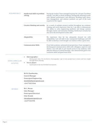 Page 2
ACQUIRED SKILLS Intellectual skills in problem
solving
During my studies I have managed to grasp the concept of problem
solving. I am able to attack problems strategically attaining results
with optimal performance and efficiency. Breaking tasks down,
time management, and solution synthesis are part of the tools
acquired in this regard.
Creative thinking and novelty As a result of multiple projects tackled throughout my academic
training and work experience thus far, I am able to demonstrate
the ability to solve engineering problems and design systems
through creative and innovative thinking. Intellectual curiosity has
also led to the development of this skill.
Adaptability My experience thus far has adequately dressed me with
adaptability. I am well able to face unexpected challenges and still
be able to develop a well-thought-out solution within a given time.
Communication Skills From both academic and practical perspectives, I have managed to
develop good communication skills with colleagues, superiors and
clients. I am well able to put myself across to my audience, with
effective delivery of intend message. I also demonstrate good crisis
resolution skills and good team work.
EXTRA-CURRICULUM
ACTIVITIES
 Choreographer:
- During spare time, I’m involved in choreography. I get to train people how to dance and lose weight
through fitness dancing
 Soccer player:
- I participate in the local football tournaments
REFEREES
Mr M. Chamburuka
General Manager
Powerspeed Engineering
masimba@powespeed.co.zw
+263778219566
Mr C. Moran
Sales Manager
Powerspeed Electrical
Solar Brands
chris@powerspeed.co.zw
+26377241998
 