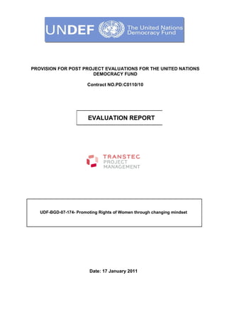 PROVISION FOR POST PROJECT EVALUATIONS FOR THE UNITED NATIONS
DEMOCRACY FUND
Contract NO.PD:C0110/10
UDF-BGD-07-174- Promoting Rights of Women through changing mindset
Date: 17 January 2011
EVALUATION REPORT
 
