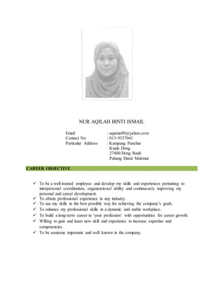 NUR AQILAH BINTI ISMAIL
Email : aqiema90@yahoo.com
Contact No : 013-9337041
Particular Address : Kampung Panchur
Kuala Dong
27400 Dong Raub
Pahang Darul Makmur
CAREER OBJECTIVE
 To be a well-trained employee and develop my skills and experiences pertaining to
interpersonal coordination, organizational ability and continuously improving my
personal and career development.
 To obtain professional experience in any industry.
 To use my skills in the best possible way for achieving the company’s goals.
 To enhance my professional skills in a dynamic and stable workplace.
 To build a long-term career in ‘your profession’ with opportunities for career growth.
 Willing to gain and learn new skill and experience to increase expertise and
competencies.
 To be someone important and well known in the company.
 
