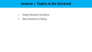 Lecture 3: Topics to be Covered
1. Simple Harmonic Oscillation
2. Mass Attached to a Spring
 