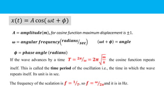 If the wave advances by a time 𝑻 = Τ
𝟐𝝅
𝝎 = 𝟐𝝅
𝒎
𝒌
the cosine function repeats
itself. This is called the time period of the oscillation i.e., the time in which the wave
repeats itself. Its unit is in sec.
𝑥(𝑡) = 𝐴 cos( 𝜔𝑡 + 𝜙)
𝝎 = 𝒂𝒏𝒈𝒖𝒍𝒂𝒓 𝒇𝒓𝒆𝒒𝒖𝒆𝒏𝒄𝒚 ൗ
𝒓𝒂𝒅𝒊𝒂𝒏𝒔
𝒔𝒆𝒄
𝑨 = 𝒂𝒎𝒑𝒍𝒊𝒕𝒖𝒅𝒆 𝒎 , for cosine function maximum displacement is ±1.
𝝓 = 𝒑𝒉𝒂𝒔𝒆 𝒂𝒏𝒈𝒍𝒆 𝒓𝒂𝒅𝒊𝒂𝒏𝒔
The frequency of the scalation is 𝒇 = Τ
𝟏
𝑻, so 𝒇 = Τ
𝝎
𝟐𝝅and it is in Hz.
𝝎𝒕 + 𝝓 = 𝒂𝒏𝒈𝒍𝒆
 