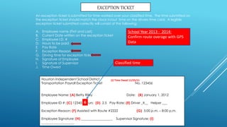 Houston Independent School District
Transportation Payroll Exception Ticket No. 123456
Employee Name: (A) Betty Riley Date: (B) January 1, 2012
Employee ID #: (C) 12345 Hours: (D) 2.5 Pay Rate: (E) Driver _X__ Helper ___
Exception Reason: (F) Assisted with Route #2222 (G) 5:00 p.m. – 8:00 p.m.
Employee Signature: (H) ___________________ Supervisor Signature: (I)
____________________
EXCEPTION TICKET
An exception ticket is submitted for time worked over your classified time. The time submitted on
the exception ticket should match the clock in/out time on the drivers time card. A legible
exception ticket submitted correctly will consist of the following:
A. Employee name (First and Last)
B. Current Date written on the exception ticket
C. Employee I.D. #
D. Hours to be paid
E. Pay Rate
F. Exception Reason
G. Driving time for exception ticket
H. Signature of Employee
I. Signature of Supervisor
J. Time Owed
(J) Time Owed 11/25/11
6
Classified time
School Year 2013 - 2014:
Confirm route overage with GPS
Data
 