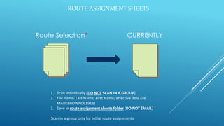 ROUTE ASSIGNMENT SHEETS
Route Selection* CURRENTLY
1. Scan Individually (DO NOT SCAN IN A GROUP)
2. File name: Last Name, First Name; effective date (i.e.
MARKBROWN061913)
3. Save in route assignment sheets folder (DO NOT EMAIL)
* Scan in a group only for initial route assignments
 