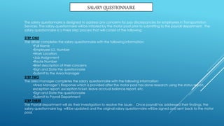 SALARY QUESTIONNAIRE
The salary questionnaire is designed to address any concerns for pay discrepancies for employees in Transportation
Services. The salary questionnaire will be initiated by the motor pool prior to submitting to the payroll department. The
salary questionnaire is a three step process that will consist of the following:
STEP ONE
The driver completes the salary questionnaire with the following information:
•Full Name
•Employee I.D. Number
•Work Location
•Job Assignment
•Route Number
•Brief description of their concerns
•Sign and Date the questionnaire
•Submit to the Area Manager
STEP TWO
The area manager completes the salary questionnaire with the following information:
•Area Manager’s Response which is provided after the motor pool has done research using the status report,
exception report, exception ticket, leave accrual balance report, etc.
•Sign and Date the questionnaire
•Submit to Payroll Department
STEP THREE
The Payroll department will do their investigation to resolve the issues . Once payroll has addressed their findings, the
salary questionnaire log will be updated and the original salary questionnaire will be signed and sent back to the motor
pool.
 