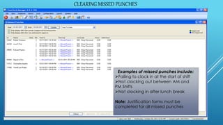 CLEARING MISSED PUNCHES
Examples of missed punches include:
Failing to clock in at the start of shift
Not clocking out between AM and
PM Shifts
Not clocking in after lunch break
Note: Justification forms must be
completed for all missed punches
CLEARING MISSED PUNCHES
 