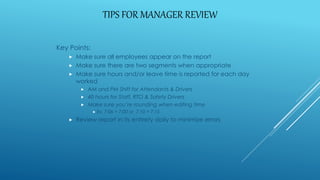 TIPS FOR MANAGER REVIEW
Key Points:
 Make sure all employees appear on the report
 Make sure there are two segments when appropriate
 Make sure hours and/or leave time is reported for each day
worked
 AM and PM Shift for Attendants & Drivers
 40 hours for Staff, RTO & Safety Drivers
 Make sure you’re rounding when editing time
 Ex. 7:06 = 7:00 or 7:10 = 7:15
 Review report in its entirety daily to minimize errors
 
