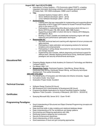 August 2007- April 2014 [ITS-GBS]
 International Turnkey Systems – ITS (Commonly called ITSOFT), a leading
integrated information technology solutions and software services provider
(Privately Held; 1001-5000 employees; CMMI Level 5 certified)
 Title:
o Assistant Systems Analyst: [2013 - 2014]
o Senior Software Developer: [2010 – 2013]
o Junior Software Developer: [2007 – 2010]
 Achievements:
o Leading team that was responsible for implementing and supporting Branch
automation of KFH Project (KFH stands for Kuwait Financial House Bank
which is the owner of ITS)
o Participating in implementing Ethix-Branch product which GO-live in 4
Banks (KFH-Kuwait, FIB, KIB, Zenith, NBD, NBE-Sudan)
o Supporting product UBS 3.0 which GO-live for 3 Banks (KFH-Malaysia,
KFH-Bahrain, BLC)
o Building a robust, scalable and distributed rechecking engine with load
balancing and performance optimization techniques
 Responsible for:
o Sub-team technical lead and coaching with alignment of scrum process and
agile practices
o Participating in tasks estimation and proposing solutions for technical
limitations and enhancements
o Participating in writing design documents for new business requirements
and change requests
o Implementing new modules, defects diagnosing and technical support for
offshore team. Besides Applying performance tuning, distributed systems
paradigms and security enhancements techniques
Educational Ref.
 Preparing Master degree at Arab Academy for Science & Technology and Maritime
Transport (AAST)
 Pre-Master GBA: 3.61
 Researching Topics: Distributed Systems, Data Mining, Stream Mining,
Distributed Data Mining, Distributed Stream Mining and Security techniques
development, Time series forecasting.
2003-2007 [FCI-ASU]
 FCI-ASU[Faculty of Computers and Information-Ain-Shams University - Egypt]
 Cumulative Grade: Very Good
 Graduation Project Grade: Excellent
Technical Courses:
 Software Design Practice [24 Hours]
 MS-Sharepoint 2013 Administration & Development [80 Hours]
 Programming Mobile Applications for Android Handheld Systems (Verified
Signature Track Coursera - University of Maryland) [26/1/2014 – 30/3/2014]
Certificates:
 Querying Microsoft SQL Server 2012 : Exam 70-461
Programming Paradigms:
 Good Understanding of Structured and Object Oriented Programming concepts and
methodologies
 Deep technical skills in data modeling and relational database design
 Deep Understanding of N-Tier architecture and design patterns
 Documenting and Designing applications with UML.
 Distributed systems designing and construction
 Security Enhancement awareness
 Good understanding of SOA concepts
 Good awareness of cloud and grid computing approaches.
 