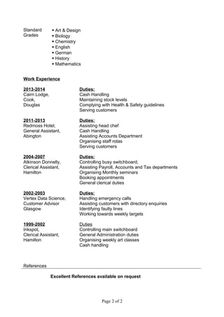 Standard
Grades
 Art & Design
 Biology
 Chemistry
 English
 German
 History
 Mathematics
Work Experience
2013-2014
Cairn Lodge,
Cook,
Douglas
Duties:
Cash Handling
Maintaining stock levels
Complying with Health & Safety guidelines
Serving customers
2011-2013
Redmoss Hotel,
General Assistant,
Abington
Duties:
Assisting head chef
Cash Handling
Assisting Accounts Department
Organising staff rotas
Serving customers
2004-2007
Atkinson Donnelly,
Clerical Assistant,
Hamilton
Duties:
Controlling busy switchboard,
Assisting Payroll, Accounts and Tax departments
Organising Monthly seminars
Booking appointments
General clerical duties
2002-2003
Vertex Data Science,
Customer Advisor
Glasgow
Duties:
Handling emergency calls
Assisting customers with directory enquiries
Identifying faulty lines
Working towards weekly targets
1999-2002
Inkspot,
Clerical Assistant,
Hamilton
Duties
Controlling main switchboard
General Administration duties
Organising weekly art classes
Cash handling
References
Excellent References available on request
Page 2 of 2
 