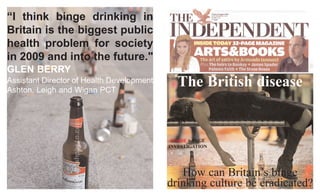 The British disease
How can Britain’s binge
drinking culture be eradicated?
INSIDE 6-PAGE
INVESTIGATION
“I think binge drinking in
Britain is the biggest public
health problem for society
in 2009 and into the future."
GLEN BERRY
Assistant Director of Health Development
Ashton, Leigh and Wigan PCT
 