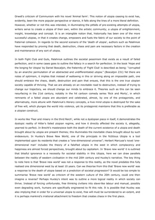 Orwell's criticism of Communism with his novel 'Animal farm'. This notion of utopia ceasing to exist has,
evidently, been the more popular perspective or stance, it falls along the lines of a more literal definition.
However, whether or not this was intended, in illuminating the pitfalls of pre-existing attempts of utopia,
writers serve to create a utopia of their own, within the artistic community; a utopia of enlightenment,
insight, knowledge and concept. It is an intangible notion that, historically has been one of the more
successful utopias, in that it creates change, empowers and fuels the fabric of our society to the point of
fraternal cohesion. In regards to the second scenario of the 'death of utopia', authors such as Palahniuk
have responded by proving that death, destruction, chaos and pain are necessary factors in the creation
and maintenance of any sort of utopia.
In both Fight Club and Guts, Palahniuk outlines the societal pessimism that exists as a result of failed
perfection, and in some cases goes to outline the fallacy in a search for perfection. In the book 'Hope and
the longing for Utopia' by Daniel Boscaljon, the fraternity of 'Fight Club' is described as being: “corrupted
by an anarchic permutation of an abstracted and undifferentiated utopia.” (Boscaljon 231) Yet there are
notes of optimism, it implies that instead of wallowing in this or striving along an impossible path, one
should embrace the chaos, death, destruction and pain that ensues, that this is the one true utopian
society capable of thriving. That we are already on an inevitable road to destruction, instead of trying to
change our trajectory, we should change our minds to embrace it. Theories such as this can be seen
resurfacing in the 21st century, notably in the hit cartoon comedy series 'Rick and Morty', in which
remnants of a failed utopia are abundant and celebrated, almost, by one of the protagonists, and
alternatively, more attune with Palahniuk's literary concepts, a hive mind utopia is destroyed for the sake
of free will, which plunges the world into violence, yet its protagonist maintains that this is preferable as
a utopian construct.
In works like 'Fear and misery in the third Reich', while not a dystopian piece in itself, it demonstrates the
dystopic reality of Hitler's failed utopian regime, and how it directly affected the society it, allegedly,
yearned to perfect. In Brecht's masterpiece both the death of the current existence of a utopia and death
brought about by utopia are present themes; this illuminates the inevitable chaos brought about by such
endeavours. In Huxley's Brave New World, one of the principals in the fictitious Utopia is a tool
implemented upon its residents that creates a “one-dimensional universe”; Herbert Marcuse's novel 'one-
dimensional man' includes the theory of a falsified utopia in the west in which complacency and
happiness are almost forced perspectives, brought about by capitalism. In 'Brave new world' it is outlined
that blissful ignorance is a necessity for societal stability in this Utopia, here we can draw parallels
between the reality of western civilisation in the mid 20th century and Huxley's narrative. The key thing
to note here is that 'Brave new world' was not a response to this reality, as the novel predates this fully
realised one dimensional west by at least 10 years. Can we theorise from this that 'Brave new world' was
a response to the death of utopia based on a prediction of societal progression? It would be too simple to
summarise 'Brave new world' as criticism of the western culture of the 20th century, could one then
imagine a reverse? Perhaps Huxley's intent was to outline a more logical reality in which society can
thrive. Instead of forcing unfortunate, free thinking civilians into slave-like labour and manual, possibly
even degrading work, humans are specifically engineered to fit this role. It is possible that Huxley was
also implying that in order for a universal utopia to exist, free will must be surrendered to an extent, and
it is perhaps mankind's irrational attachment to freedom that creates chaos in the first place.
 