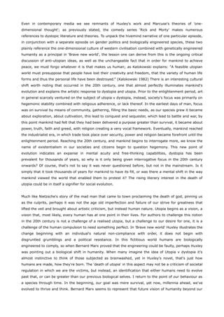 Even in contemporary media we see remnants of Huxley's work and Marcuse's theories of 'one-
dimensional thought'; as previously stated, the comedy series 'Rick and Morty' makes numerous
references to dystopic literature and theories. To unpack the hivemind narrative of one particular episode,
in conjunction with a separate episode on gender politics and biologically engineered species, these two
plainly reference the one-dimensional culture of western civilisation combined with genetically engineered
humanity as a principal in 'Brave new world', the lesson one can derive from this is the ongoing critical
discussion of anti-utopian ideas, as well as the unchangeable fact that in order for mankind to achieve
peace, we must forgo whatever it is that makes us human; as Kalokowski explains: “A feasible utopian
world must presuppose that people have lost their creativity and freedom, that the variety of human life
forms and thus the personal life have been destroyed.” (Kalokowski 1982) There is an interesting cultural
shift worth noting that occurred in the 20th century, one that almost perfectly illuminates mankind's
evolution and explains the artistic response to dystopia and utopia. Prior to the enlightenment period, art
in general scarcely ventured on the subject of utopia v dystopia, instead, society's focus was primarily on
hegemonic stability combined with religious adherence, or lack thereof. In the earliest days of man, focus
was on survival by means of community, gathering, filling the basic needs, as our species grew it became
about exploration, about cultivation, this lead to conquest and sequester, which lead to battle and war, by
this point mankind had felt that they had been delivered a purpose greater than survival, it became about
power, truth, faith and greed, with religion creating a very vocal framework. Eventually, mankind reached
the industrialist era, in which trade took place over security, power and religion became forefront until the
enlightenment period. Reaching the 20th century, and mankind begins to interrogate more, we know the
name of existentialism in our societies and citizens begin to question hegemony. This new point of
evolution indicates an expanse in mental acuity and free-thinking capabilities, dystopia has been
prevalent for thousands of years, so why is it only being given interrogative focus in the 20th century
onwards? Of course, that's not to say it was never questioned before, but not in the mainstream. Is it
simply that it took thousands of years for mankind to have its fill, or was there a mental shift in the way
mankind viewed the world that enabled them to protest it? The rising literary interest in the death of
utopia could be in itself a signifier for social evolution.
Much like Nietzsche's story of the mad man that came to town proclaiming the death of god, pinning us
as the culprits, perhaps it was not the age old imperfection and failure of our strive for greatness that
lifted the veil and brought about artistic criticism, but instead human nature. Utopia begins as a vision, a
vision that, most likely, every human has at one point in their lives. For authors to challenge this notion
in the 20th century is not a challenge of a realised utopia, but a challenge to our desire for one, it is a
challenge of the human compulsion to need something perfect. In 'Brave new world' Huxley illustrates the
change beginning with an individual's natural non-compliance with order, it does not begin with
disgruntled grumblings and a political resistance. In this fictitious world humans are biologically
engineered to comply, so when Bernard Marx proved that the engineering could be faulty, perhaps Huxley
was pointing out a biological shift in humanity. When many imagine the idea of Utopia v dystopia it's
almost instinctive to think of those subjected as brainwashed, yet in Huxley's novel, that's just how
humans are made, how they're born. The 'death of utopia' in this aspect may not be a criticism of societal
regulation in which we are the victims, but instead, an identification that either humans need to evolve
past that, or can be greater than our previous biological selves. I return to the point of our behaviour as
a species through time. In the beginning, our goal was mere survival, yet now, millennia ahead, we've
evolved to thrive and think. Bernard Marx seems to represent that future vision of humanity beyond our
 