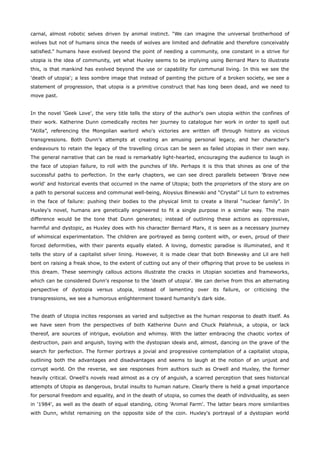 carnal, almost robotic selves driven by animal instinct. “We can imagine the universal brotherhood of
wolves but not of humans since the needs of wolves are limited and definable and therefore conceivably
satisfied.” humans have evolved beyond the point of needing a community, one constant in a strive for
utopia is the idea of community, yet what Huxley seems to be implying using Bernard Marx to illustrate
this, is that mankind has evolved beyond the use or capability for communal living. In this we see the
'death of utopia'; a less sombre image that instead of painting the picture of a broken society, we see a
statement of progression, that utopia is a primitive construct that has long been dead, and we need to
move past.
In the novel 'Geek Love', the very title tells the story of the author's own utopia within the confines of
their work. Katherine Dunn comedically recites her journey to catalogue her work in order to spell out
“Atilla”, referencing the Mongolian warlord who's victories are written off through history as vicious
transgressions. Both Dunn's attempts at creating an amusing personal legacy, and her character's
endeavours to retain the legacy of the travelling circus can be seen as failed utopias in their own way.
The general narrative that can be read is remarkably light-hearted, encouraging the audience to laugh in
the face of utopian failure, to roll with the punches of life. Perhaps it is this that shines as one of the
successful paths to perfection. In the early chapters, we can see direct parallels between 'Brave new
world' and historical events that occurred in the name of Utopia; both the proprietors of the story are on
a path to personal success and communal well-being, Aloysius Binewski and “Crystal” Lil turn to extremes
in the face of failure: pushing their bodies to the physical limit to create a literal “nuclear family”. In
Huxley's novel, humans are genetically engineered to fit a single purpose in a similar way. The main
difference would be the tone that Dunn generates; instead of outlining these actions as oppressive,
harmful and dystopic, as Huxley does with his character Bernard Marx, it is seen as a necessary journey
of whimsical experimentation. The children are portrayed as being content with, or even, proud of their
forced deformities, with their parents equally elated. A loving, domestic paradise is illuminated, and it
tells the story of a capitalist silver lining. However, it is made clear that both Binewsky and Lil are hell
bent on raising a freak show, to the extent of cutting out any of their offspring that prove to be useless in
this dream. These seemingly callous actions illustrate the cracks in Utopian societies and frameworks,
which can be considered Dunn's response to the 'death of utopia'. We can derive from this an alternating
perspective of dystopia versus utopia, instead of lamenting over its failure, or criticising the
transgressions, we see a humorous enlightenment toward humanity's dark side.
The death of Utopia incites responses as varied and subjective as the human response to death itself. As
we have seen from the perspectives of both Katherine Dunn and Chuck Palahniuk, a utopia, or lack
thereof, are sources of intrigue, evolution and whimsy. With the latter embracing the chaotic vortex of
destruction, pain and anguish, toying with the dystopian ideals and, almost, dancing on the grave of the
search for perfection. The former portrays a jovial and progressive contemplation of a capitalist utopia,
outlining both the advantages and disadvantages and seems to laugh at the notion of an unjust and
corrupt world. On the reverse, we see responses from authors such as Orwell and Huxley, the former
heavily critical. Orwell's novels read almost as a cry of anguish, a scarred perception that sees historical
attempts of Utopia as dangerous, brutal insults to human nature. Clearly there is held a great importance
for personal freedom and equality, and in the death of utopia, so comes the death of individuality, as seen
in '1984', as well as the death of equal standing, citing 'Animal Farm'. The latter bears more similarities
with Dunn, whilst remaining on the opposite side of the coin. Huxley's portrayal of a dystopian world
 