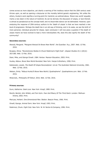 comes across as more objective, yet clearly a warning of the insidious nature that the 20th century west
thrives upon, as well as opening a discourse on the morality behind genetic engineering. Yet unlike the
others, Huxley's work signifies a turning point for mankind, as outlined above, 'Brave new world' arguably
marks a new dawn in the nature of mankind. As can be derived, the discussion of utopia, or lack thereof,
is almost as paradoxical as the concept itself, and no discernible stance can be delineated. However, upon
analysing the response of 20th-century authors to the 'death of utopia' is that we have reached a new
level of progression. Perhaps the death lies in an old way of thinking, and in its wake, we see the birth of
more personal, individual grounds for Utopia. Upon conclusion I will now pose a question if the death of
utopia means we have evolved to lead a more individualistic life, does this also signify the death of the
community?
Secondary sources:
Atwood, Margaret. "Margaret Atwood On Brave New World". the Guardian. N.p., 2007. Web. 12 Feb.
2016.
Burgess, Olivia. "Revolutionary Bodies In Chuck Palahniuk's Fight Club". Utopian Studies 23.1 (2012):
263-280. Web. 12 Feb. 2016.
Dean, Mike, and George Orwell. 1984. Harlow: Pearson Education, 2003. Print.
Huxley, Aldous. Brave New World Revisited. New York: Harper & Brothers, 1958. Print.
Kalokowski, Leszek. The Death Of Utopia Reconsidered. 1st ed. The Australian National University, 1982.
Web. 12 Feb. 2016.
Watson, Emily. "Aldous Huxley’S Brave New World | Quadrapheme". Quadrapheme.com. Web. 12 Feb.
2016.
Wisecrack,. Philosophy Of Fallout. 2016. Web. 12 Feb. 2016.
Primary sources:
Dunn, Katherine. Geek Love. New York: Knopf, 1989. Print.
Brecht, Bertolt, John Willett, and Tom Kuhn. Fear And Misery Of The Third Reich. London: Methuen
Drama, 2002. Print.
Marcuse, Herbert. One-Dimensional Man. Boston: Beacon Press, 1966. Print.
Orwell, George. Animal Farm. New York: Knopf, 1993. Print.
Palahniuk, Chuck. Fight Club. New York: W. W. Norton & Company, 1996. Print.
 