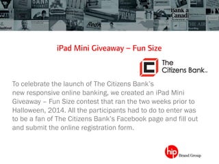 iPad Mini Giveaway – Fun Size
To celebrate the launch of The Citizens Bank’s
new responsive online banking, we created an iPad Mini
Giveaway – Fun Size contest that ran the two weeks prior to
Halloween, 2014. All the participants had to do to enter was
to be a fan of The Citizens Bank’s Facebook page and fill out
and submit the online registration form.
 