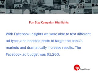Fun Size Campaign Highlights	
 
With Facebook Insights we were able to test different
ad types and boosted posts to target the bank’s
markets and dramatically increase results. The
Facebook ad budget was $1,200.
 