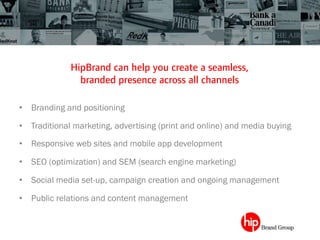 HipBrand can help you create a seamless,
branded presence across all channels	
 
•  Branding and positioning
•  Traditional marketing, advertising (print and online) and media buying
•  Responsive web sites and mobile app development
•  SEO (optimization) and SEM (search engine marketing)
•  Social media set-up, campaign creation and ongoing management
•  Public relations and content management
 