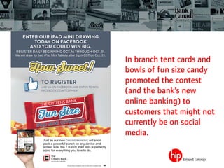 In branch tent cards and
bowls of fun size candy
promoted the contest
(and the bank’s new
online banking) to
customers that might not
currently be on social
media.
 