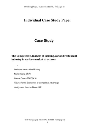ShiYi Wang (Angie), Student No. 3105989, Total page: 10
ShiYi Wang (Angie), Student No. 3105989, Total page: 10
1
Individual Case Study Paper
Case Study
The Competitive Analysis of farming, car and restaurant
industry in various market structures
.
Lecturers name: Allan McHarg
Name: Wang Shi Yi
Course Code: GECO6410
Course name: Economics of Competitive Advantage
Assignment Number/Name: MA1
 