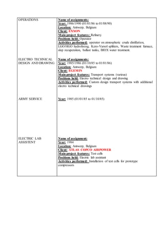 OPERATIONS Name of assignments:
Year: 1986/1990 (01/01/86 to 01/08/90)
Location: Antwerp, Belgium
Client: EXXON
Main project features: Refinery
Positions held: Operator
Activities performed: operator on atmospheric crude distillation,
LGO/HGO hydrofining, Kero-Varsol splitters, Waste treatment furnace,
slop recuperation, ballast tanks, BIOX water treatment.
ELECTRO TECHNICAL
DESIGN AND DRAWING
Name of assignments:
Year: 1985/1986 (01/10/85 to 01/01/86)
Location: Antwerp, Belgium
Client: EGEMIN
Main project features: Transport systems (various)
Positions held: Electro technical design and drawing
Activities performed: Custom design transport systems with additional
electro technical drawings
ARMY SERVICE Year: 1985 (01/01/85 to 01/10/85)
ELECTRIC LAB
ASSISTENT
Name of assignment:
Year: 1984
Location: Antwerp, Belgium
Client: ATLAS COPCO AIRPOWER
Main project features: Test cells
Positions held: Electric lab assistant
Activities performed: Installation of test cells for prototype
compressors
 