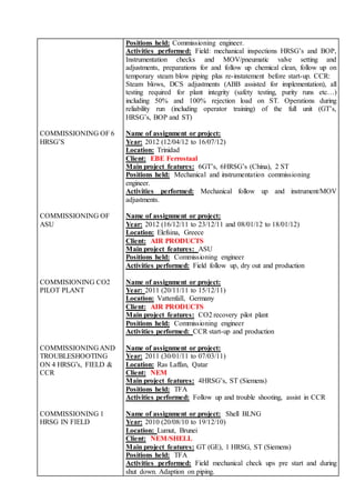 Positions held: Commissioning engineer.
Activities performed: Field: mechanical inspections HRSG’s and BOP,
Instrumentation checks and MOV/pneumatic valve setting and
adjustments, preparations for and follow up chemical clean, follow up on
temporary steam blow piping plus re-instatement before start-up. CCR:
Steam blows, DCS adjustments (ABB assisted for implementation), all
testing required for plant integrity (safety testing, purity runs etc…)
including 50% and 100% rejection load on ST. Operations during
reliability run (including operator training) of the full unit (GT’s,
HRSG’s, BOP and ST)
COMMISSIONING OF 6
HRSG’S
Name of assignment or project:
Year: 2012 (12/04/12 to 16/07/12)
Location: Trinidad
Client: EBE Ferrostaal
Main project features: 6GT’s, 6HRSG’s (China), 2 ST
Positions held: Mechanical and instrumentation commissioning
engineer.
Activities performed: Mechanical follow up and instrument/MOV
adjustments.
COMMISSIONING OF
ASU
Name of assignment or project:
Year: 2012 (16/12/11 to 23/12/11 and 08/01/12 to 18/01/12)
Location: Elefsina, Greece
Client: AIR PRODUCTS
Main project features: ASU
Positions held: Commissioning engineer
Activities performed: Field follow up, dry out and production
COMMISIONING CO2
PILOT PLANT
Name of assignment or project:
Year: 2011 (20/11/11 to 15/12/11)
Location: Vattenfall, Germany
Client: AIR PRODUCTS
Main project features: CO2 recovery pilot plant
Positions held: Commissioning engineer
Activities performed: CCR start-up and production
COMMISSIONING AND
TROUBLESHOOTING
ON 4 HRSG’s, FIELD &
CCR
Name of assignment or project:
Year: 2011 (30/01/11 to 07/03/11)
Location: Ras Laffan, Qatar
Client: NEM
Main project features: 4HRSG’s, ST (Siemens)
Positions held: TFA
Activities performed: Follow up and trouble shooting, assist in CCR
COMMISSIONING 1
HRSG IN FIELD
Name of assignment or project: Shell BLNG
Year: 2010 (20/08/10 to 19/12/10)
Location: Lumut, Brunei
Client: NEM/SHELL
Main project features: GT (GE), 1 HRSG, ST (Siemens)
Positions held: TFA
Activities performed: Field mechanical check ups pre start and during
shut down. Adaption on piping.
 