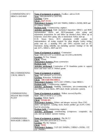 COMMISIONING OF 2
HRSG’S AND BOP
Name of assignment or project: Vasilikos add on 4A/B
Year: 2009 (06/04/09 to 20/07/09)
Location: Cyprus
Client: J&P AVAX
Main project features: 2GT (GE 70MW), 2HRSG’s (NEM), BOP and
ST (Alstom 90MW)
Positions held: Commissioning engineer.
Activities performed: Field: mechanical inspections HRSG’s and BOP,
Instrumentation checks and MOV/pneumatic valve setting and
adjustments preparations for and follow up chemical clean, follow up on
temporary steam blow piping plus re-instatement before start-up.
CCR: Steam blows, DCS adjustments (ABB assisted for
implementation), all testing required for plant integrity (safety testing,
purity runs etc…) including 50% and 100% rejection load on ST.
Operations during reliability run (including operator training) of the full
unit (GT’s, HRSG’s, BOP and ST)
Name of assignment or project: Construction
Year: 2008 (26/12/07 to 22/08/08 and 18/12/08 to 06/04/09)
Location: Tri Ton, Vietnam
Client: Private
Main project features: House construction
Positions held: Lead
Activities performed: Construction of 56 foundation points to support
house and water wall of 3800m3 granite
PRE-COMMISIONING
2 DUAL HRSG’S
Name of assignment or project:
Year: 2007 (06/06/07 to 22/12/07)
Location: Rotterdam, Netherlands
Client: AIR LIQUIDE/SHELL
Main project features: 2GT’s (GE 125MW), 2 dual HRSG’s
Positions held: Commissioning engineer.
Activities performed: Finalizing construction, pre-commissioning of 2
dual HRSG’s, loop checks, BPS check (boiler protection system).
COMMISSIONING
HELIUM RECOVERY
PLANT
Name of assignment or project: Helium recovery/liquifier
Year: 2006 (31/05/06 to 21/12/06)
Location: Skikda Algeria
Client: LINDE BV.
Main project features: Helium and nitrogen recovery (from LNG
plants) and liquifiers. Loading docks. Return purified gas (GAN, CH4)
back for processing.
Positions held: Commissioning engineer.
Activities performed: commissioning (compressor, compander, dry
out), start up included operator training.
COMMISSIONING
MANAGER 2 HRSG’S
Name of assignment or project: Phu Mi 2.2
Year: 2004/2005 (05/01/04 to 27/01/05)
Location: Phu Mi, Vietnam
Client: NEM
Main project features: 2 GT (GE 260MW), 2 HRSG’s (NEM), 1 ST
(GE 290MW).
 