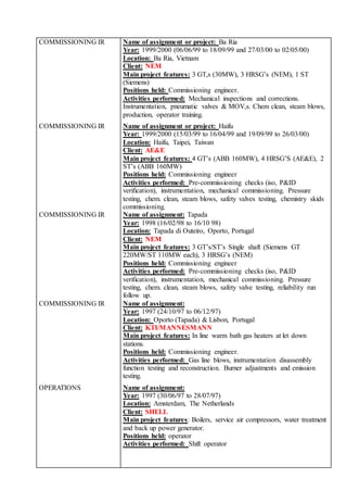 COMMISSIONING IR Name of assignment or project: Ba Ria
Year: 1999/2000 (06/06/99 to 18/09/99 and 27/03/00 to 02/05/00)
Location: Ba Ria, Vietnam
Client: NEM
Main project features: 3 GT,s (30MW), 3 HRSG’s (NEM), 1 ST
(Siemens)
Positions held: Commissioning engineer.
Activities performed: Mechanical inspections and corrections.
Instrumentation, pneumatic valves & MOV,s. Chem clean, steam blows,
production, operator training.
COMMISSIONING IR Name of assignment or project: Haifu
Year: 1999/2000 (15/03/99 to 16/04/99 and 19/09/99 to 26/03/00)
Location: Haifu, Taipei, Taiwan
Client: AE&E
Main project features: 4 GT’s (ABB 160MW), 4 HRSG’S (AE&E), 2
ST’s (ABB 160MW)
Positions held: Commissioning engineer
Activities performed: Pre-commissioning checks (iso, P&ID
verification), instrumentation, mechanical commissioning. Pressure
testing, chem. clean, steam blows, safety valves testing, chemistry skids
commissioning.
COMMISSIONING IR Name of assignment: Tapada
Year: 1998 (16/02/98 to 16/10 98)
Location: Tapada di Outeiro, Oporto, Portugal
Client: NEM
Main project features: 3 GT’s/ST’s Single shaft (Siemens GT
220MW/ST 110MW each), 3 HRSG’s (NEM)
Positions held: Commissioning engineer
Activities performed: Pre-commissioning checks (iso, P&ID
verification), instrumentation, mechanical commissioning. Pressure
testing, chem. clean, steam blows, safety valve testing, reliability run
follow up.
COMMISSIONING IR Name of assignment:
Year: 1997 (24/10/97 to 06/12/97)
Location: Oporto (Tapada) & Lisbon, Portugal
Client: KTI/MANNESMANN
Main project features: In line warm bath gas heaters at let down
stations.
Positions held: Commissioning engineer.
Activities performed: Gas line blows, instrumentation disassembly
function testing and reconstruction. Burner adjustments and emission
testing.
OPERATIONS Name of assignment:
Year: 1997 (30/06/97 to 28/07/97)
Location: Amsterdam, The Netherlands
Client: SHELL
Main project features: Boilers, service air compressors, water treatment
and back up power generator.
Positions held: operator
Activities performed: Shift operator
 