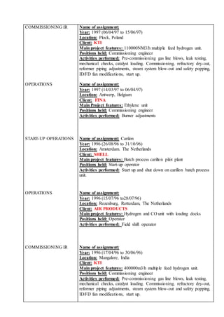COMMISSIONING IR Name of assignment:
Year: 1997 (06/04/97 to 15/06/97)
Location: Plock, Poland
Client: KTI
Main project features: 110000NM3/h multiple feed hydrogen unit.
Positions held: Commissioning engineer
Activities performed: Pre-commissioning gas line blows, leak testing,
mechanical checks, catalyst loading. Commissioning, refractory dry-out,
reformer piping adjustments, steam system blow-out and safety popping,
ID/FD fan modifications, start up.
OPERATIONS Name of assignment:
Year: 1997 (14/03/97 to 06/04/97)
Location: Antwerp, Belgium
Client: FINA
Main Project features: Ethylene unit
Positions held: Commissioning engineer
Activities performed: Burner adjustments
START-UP OPERATIONS Name of assignment: Carilon
Year: 1996 (26/08/96 to 31/10/96)
Location: Amsterdam. The Netherlands
Client: SHELL
Main project features: Batch process carillon pilot plant
Positions held: Start-up operator
Activities performed: Start up and shut down on carillon batch process
unit.
OPERATIONS Name of assignment:
Year: 1996 (15/07/96 to28/07/96)
Location: Rozenburg, Rotterdam, The Netherlands
Client: AIR PRODUCTS
Main project features: Hydrogen and CO unit with loading docks
Positions held: Operator
Activities performed: Field shift operator
COMMISSIONING IR Name of assignment:
Year: 1996 (17/04/96 to 30/06/96)
Location: Mangalore, India
Client: KTI
Main project features: 400000m3/h multiple feed hydrogen unit.
Positions held: Commissioning engineer
Activities performed: Pre-commissioning gas line blows, leak testing,
mechanical checks, catalyst loading. Commissioning, refractory dry-out,
reformer piping adjustments, steam system blow-out and safety popping,
ID/FD fan modifications, start up.
 