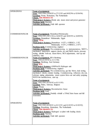 OPERATIONS Name of assignment:
Year: 1995/1996 (29/09/95 to 27/12/95 and 04/02/96 to 03/04/96)
Location: Pernis, Rotterdam, The Netherlands
Client: AIR PRODUCTS
Main project features: Demin unit, steam street and power generator
Positions held: Operator
Activities performed: Field shift operator
COMMISSIONING IR Name of assignment: Damanhour/Mahmoudia
Year: 1994/1995 (30/11/94 to 24/02/95 and 20/05/95 to 24/09/95)
Location: Damanhour/ Mahmoudia, Egypt
Client: NEM
Main project features: Damanhour: 4 GT’s, 4 HRSG’s, 1 ST,
Mahmoudia: 8 GT’s, 8 HRSG’s, 2 ST’s
Positions held: Commissioning engineer
Activities performed: Pre-commissioning, i.e. instrumentation, MOV’s,
mechanical inspections support checks, iso and P&ID checks, pressure
testing, alkaline boil-out, steam blows, DCS adjustments, start up and
reliability runs
COMMISSIONING IR Name of assignment: RFA Bernburg
Year: 1994 (01/09/94 to 21/11/94)
Location: Bernburg, East Germany
Client: KTI
Main project features: 6500Nm3/h Hydrogen unit
Positions held: Commissioning engineer
Activities performed: Pre-commissioning gas line blows, leak testing,
mechanical checks, catalyst loading. Commissioning, refractory dry-out,
reformer piping adjustments, steam system blow-out and safety popping,
ID/FD fan modifications, start up.
Name of assignment:
Year: 1992/1993 (01/05/92 to 01/11/93)
Location: Balen, Antwerp, Belgium
Client: Private
Main project features: Reconstruction house
Positions held: Lead
Activities performed: Partially rebuild a 350m2 farm house and full
restoration.
OPERATIONS Name of assignment:
Year: 1991/1992 (01/09/91 to 01/12/91 and 01/03/92 to 01/05/92)
Location: Rozenburg, Rotterdam, The Netherlands
Client: AIR PRODUCTS
Main project features: Hydrogen/ co plant with loading docks
Positions held: Operator
Activities performed: Field shift operator
 