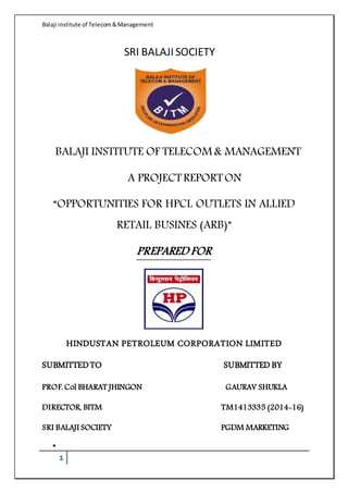 Balaji institute of Telecom&Management
1
SRI BALAJI SOCIETY
BALAJI INSTITUTE OF TELECOM & MANAGEMENT
A PROJECTREPORTON
“OPPORTUNITIES FOR HPCL OUTLETS IN ALLIED
RETAIL BUSINES (ARB)”
PREPARED FOR
HINDUSTAN PETROLEUM CORPORATION LIMITED
SUBMITTEDTO SUBMITTEDBY
PROF. Col BHARAT JHINGON GAURAV SHUKLA
DIRECTOR, BITM TM1413335 (2014-16)
SRI BALAJI SOCIETY PGDM MARKETING

 