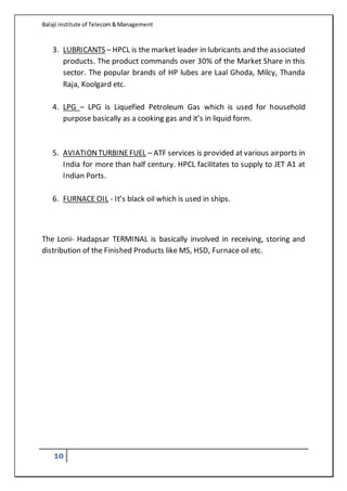 Balaji institute of Telecom&Management
10
3. LUBRICANTS – HPCL is the market leader in lubricants and the associated
products. The product commands over 30% of the Market Share in this
sector. The popular brands of HP lubes are Laal Ghoda, Milcy, Thanda
Raja, Koolgard etc.
4. LPG – LPG is Liquefied Petroleum Gas which is used for household
purpose basically as a cooking gas and it’s in liquid form.
5. AVIATIONTURBINEFUEL – ATF services is provided at various airports in
India for more than half century. HPCL facilitates to supply to JET A1 at
Indian Ports.
6. FURNACE OIL - It’s black oil which is used in ships.
The Loni- Hadapsar TERMINAL is basically involved in receiving, storing and
distribution of the Finished Products like MS, HSD, Furnace oil etc.
 