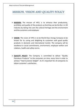 Balaji institute of Telecom&Management
11
MISSION, VISION AND QUALITY POLICY
 MISSION: The mission of HPCL is to enhance their productivity,
profitibity and quality of the products so that they can be the No.1 in Oil
Industry by taking into care the cultural heritage and the environment
and the customers and employee.
 VISION: The vision of HPCL is to be World Class Energy Company to be
known for its caring and delighting its customers with good quality
products in domestic and international market. The company will be
excellence in social commitments, environment, employee welfare and
relations, health and safety norms.
 QUALITY POLICY: The Company is committed to deliver “Quality
Petroleum Products” to the costumers on time, every time in order to
achieve “Total Customer Delight”. As it’s important for all companies to
obtain customer’s satisfaction.
 