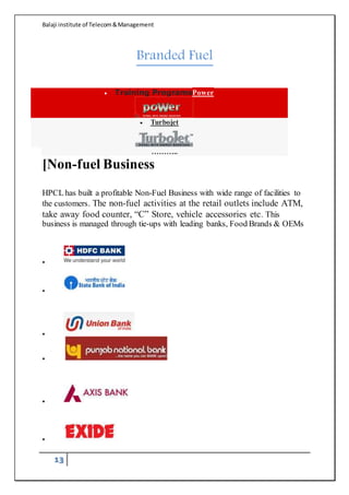 Balaji institute of Telecom&Management
13
Branded Fuel
 Training ProgramsPower
 Turbojet
………..
[Non-fuel Business
HPCL has built a profitable Non-Fuel Business with wide range of facilities to
the customers. The non-fuel activities at the retail outlets include ATM,
take away food counter, “C” Store, vehicle accessories etc. This
business is managed through tie-ups with leading banks, Food Brands & OEMs






 