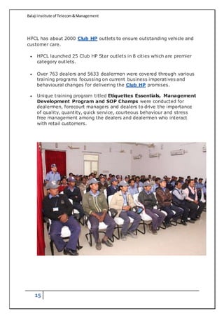 Balaji institute of Telecom&Management
15
HPCL has about 2000 Club HP outlets to ensure outstanding vehicle and
customer care.
 HPCL launched 25 Club HP Star outlets in 8 cities which are premier
category outlets.
 Over 763 dealers and 5633 dealermen were covered through various
training programs focussing on current business imperatives and
behavioural changes for delivering the Club HP promises.
 Unique training program titled Etiquettes Essentials, Management
Development Program and SOP Champs were conducted for
dealermen, forecourt managers and dealers to drive the importance
of quality, quantity, quick service, courteous behaviour and stress
free management among the dealers and dealermen who interact
with retail customers.
 