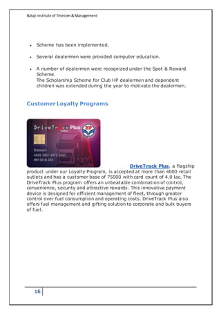 Balaji institute of Telecom&Management
16
 Scheme has been implemented.
 Several dealermen were provided computer education.
 A number of dealermen were recognized under the Spot & Reward
Scheme.
The Scholarship Scheme for Club HP dealermen and dependent
children was extended during the year to motivate the dealermen.
Customer Loyalty Programs
DriveTrack Plus, a flagship
product under our Loyalty Program, is accepted at more than 4000 retail
outlets and has a customer base of 75000 with card count of 4.0 lac. The
DriveTrack Plus program offers an unbeatable combination of control,
convenience, security and attractive rewards. This innovative payment
device is designed for efficient management of fleet, through greater
control over fuel consumption and operating costs. DriveTrack Plus also
offers fuel management and gifting solution to corporate and bulk buyers
of fuel.
 