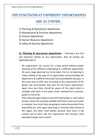 Balaji institute of Telecom&Management
17
THE FUNCTIONS AT DIFFERENT DEPARTMENTS
ARE AS UNDER:-
1) Planning & Operational department
2) Maintenance & Purchase department
3) Finance department
4) Human Resource department
5) Safety & Security department
1). Planning & Operational department: - Planning is the first
and foremost activity of any organization. Rest all activity are
depended upon it.
No organization can survive for a long period without proper
planning of the different undertaking at a different department.
At every stage planning has to be done. First of all planning is
made relating to the goal of an organization and accordingly the
department at a different level plan and accomplishes the goal. In
the same way at HPCL also according to the requirement of the
dealer and consumption they plan for the future requirement.
Again here also they should be aware of the stock which is
available with them in the tanks, order received from customer,
goods in transit etc.
Their planning again depend upon the retail outlet i.e. their petrol
pumps, whatis the quantity available with them, how much order
is received, how much they are going to receive the product from
head office etc. Here again they keep in mind the total market of
the region, like other retail outlets turnover their share in the
market and at what rate the requirement will increase. Here
planning changes every month.
 