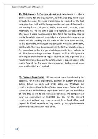 Balaji institute of Telecom&Management
18
2). Maintenance & Purchase department:-Maintenance is also a
prime activity for any organization. At HPCL also they need to go
through the same. Here also maintenance is required for the fuel
tank, pipe lines both within the organization and also of those which
are coming from Loni port to HPCL, water tanks, motors, other
machinery etc. The fuel tank is used for 5 years for storage and then
after every 5 years maintenance is done for it. For that they need to
empty the whole tank and undertake the whole maintenance works
which include checking the thickness of the plate form outside,
inside, downward, checking of any leakage or weak area of the tank,
painting etc. There are two manholes in the tank which is kept open
for some days so that the gas which is present in it gets exhaust in
air. Also there are huge numbers of motors of 50 to 150 hp which
also require maintenance at regular interval of time. Pipe lines also
need maintenance because the whole activity is depend upon it only
that is flow of fuel from one place to another. Leakages and weak
area are identified and repaired.
3). Finance department: - Finance department is maintaining the
accounts, for income, expenditure, payment of custom and excise
duties, billing for cash and credit sales etc. Whatever the
requirements are there in the different departments first of all they
communicate to the finance department and as per the availability
of fund they inform to the relevant department. The company can
incur an expenditure of Rs.20000 per day for the relevant
requirement without any prior approval from head office, and
beyond Rs.20000 expenditure they need to go through the certain
procedure and approval of head office.
 